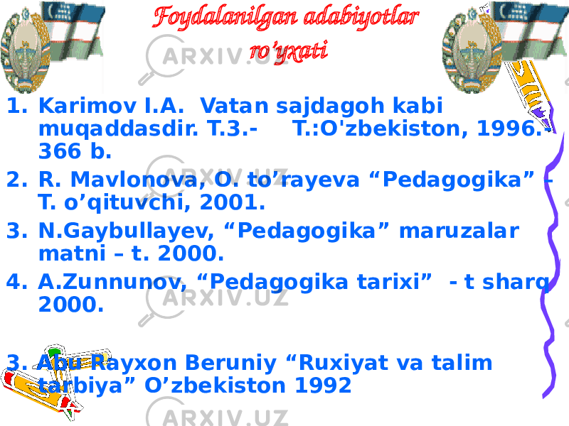 Foydalanilgan adabiyotlar ro’yxati 1. Karimov I.A. Vatan sajdagoh kabi muqaddasdir. T.3.- T.:O&#39;zbekiston, 1996.- 366 b. 2. R. Mavlonova, O. to’rayeva “Pedagogika” – T. o’qituvchi, 2001. 3. N.Gaybullayev, “Pedagogika” maruzalar matni – t. 2000. 4. A.Zunnunov, “Pedagogika tarixi” - t sharq 2000. 3. Abu Rayxon Beruniy “Ruxiyat va talim tarbiya” O’zbekiston 1992 www.arxiv.uz 