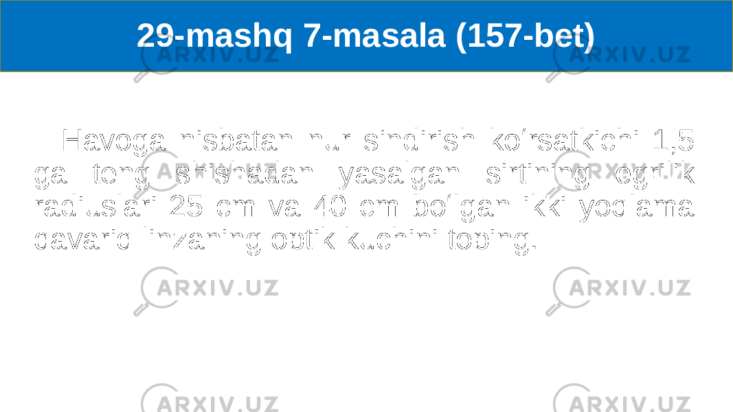 29-mashq 7-masala (157-bet) Havoga nisbatan nur sindirish koʻrsatkichi 1,5 ga teng shishadan yasalgan sirtining egrilik radiuslari 25 cm va 40 cm boʻlgan ikki yoqlama qavariq linzaning optik kuchini toping. 