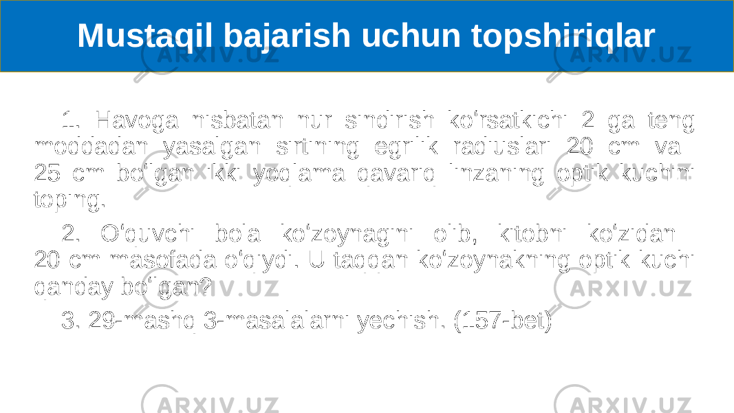 Mustaqil bajarish uchun topshiriqlar 1. Havoga nisbatan nur sindirish koʻrsatkichi 2 ga teng moddadan yasalgan sirtining egrilik radiuslari 20 cm va 25 cm boʻlgan ikki yoqlama qavariq linzaning optik kuchini toping. 2. Oʻquvchi bola koʻzoynagini olib, kitobni koʻzidan 20 cm masofada oʻqiydi. U taqqan koʻzoynakning optik kuchi qanday boʻlgan? 3. 29-mashq 3-masalalarni yechish. (157-bet) 