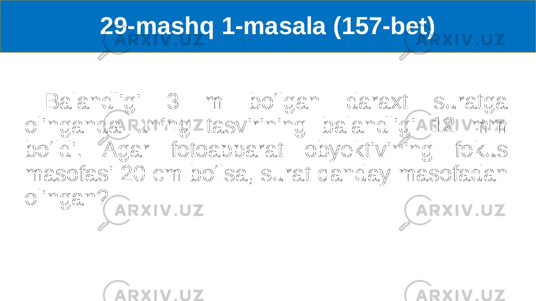 29-mashq 1-masala (157-bet) Balandligi 3 m boʻlgan daraxt suratga olinganda uning tasvirining balandligi 12 mm boʻldi. Agar fotoapparat obyektivining fokus masofasi 20 cm boʻlsa, surat qanday masofadan olingan? 