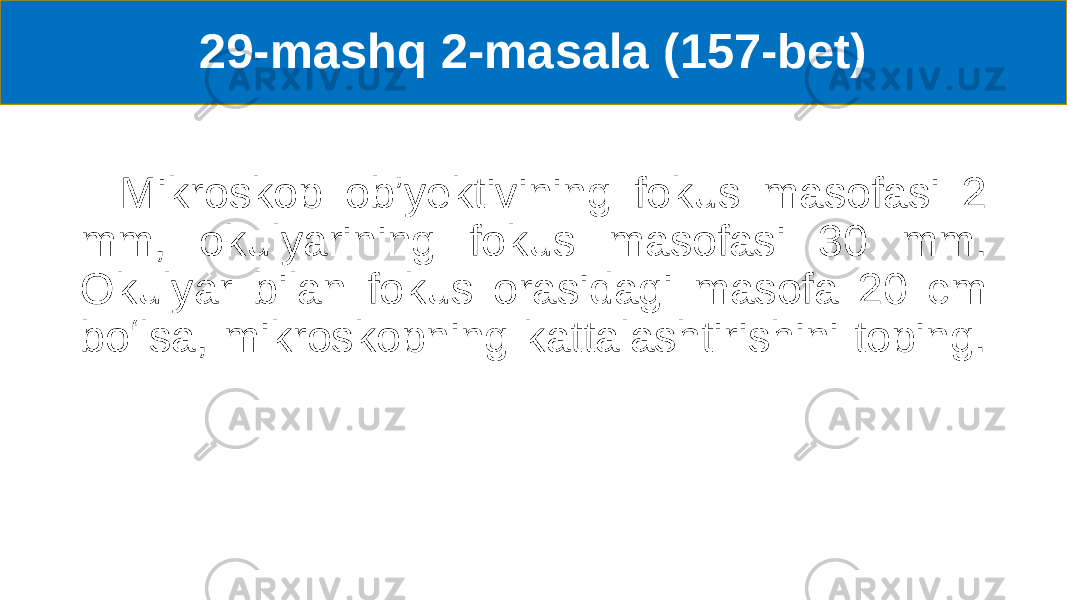 29-mashq 2-masala (157-bet) Mikroskop ob’yektivining fokus masofasi 2 mm, okulyarining fokus masofasi 30 mm. Okulyar bilan fokus orasidagi masofa 20 cm boʻlsa, mikroskopning kattalashtirishini toping. 