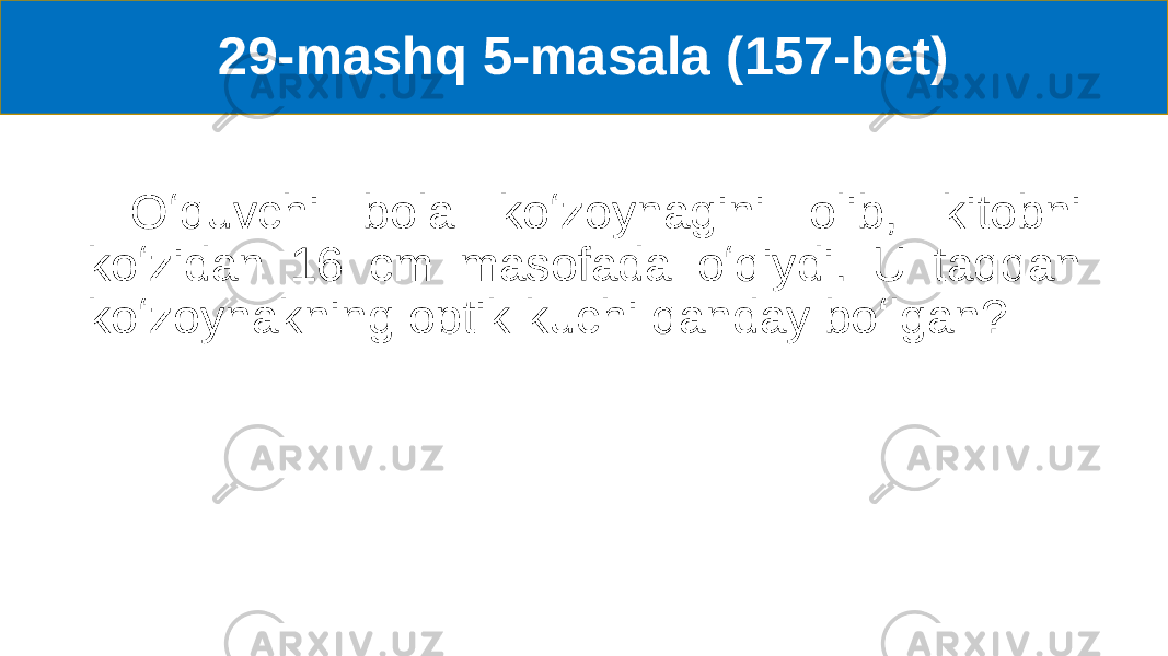 29-mashq 5-masala (157-bet) Oʻquvchi bola koʻzoynagini olib, kitobni koʻzidan 16 cm masofada oʻqiydi. U taqqan koʻzoynakning optik kuchi qanday boʻlgan? 