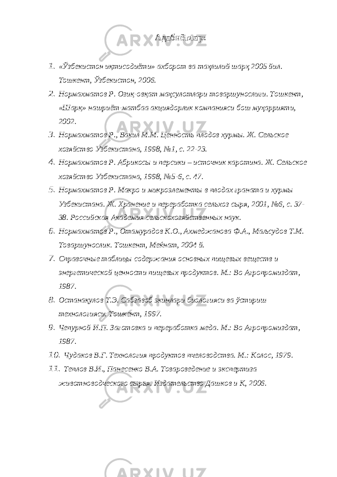 Адабиётлар : 1. «Ўзбекистон иқтисодиёти» ахборот ва таҳлилий шарҳ 2005 йил. Тошкент, Ўзбекистон, 2006. 2. Нормахматов Р. Озиқ-овқат маҳсулотлари товаршунослиги. Тошкент, «Шарқ» нашриёт-матбаа акциядорлик компанияси бош муҳаррияти, 2002. 3. Нормахматов Р., Вакил М.М. Ценность плодов хурмы. Ж. Сельское хозяйство Узбекистана, 1998, №1, с. 22-23. 4. Нормахматов Р. Абрикосы и персики – источник каротина. Ж. Сельское хозяйство Узбекистана, 1998, №5-6, с. 47. 5. Нормахматов Р. Макро и микроэлементы в плодах граната и хурмы Узбекистана. Ж. Хранение и переработка сельхоз сыря, 2001, №6, с. 37- 38. Российская Академия сельскохозяйственных наук. 6. Нормахматов Р., Отамурадов К.О., Ахмеджанова Ф.А., Маљсудов Т.М. Товаршунослик. Тошкент, Меќнат, 2004 й. 7. Справочные таблицы содержания основных пищевых веществ и энергетической ценности пищевых продуктов. М.: Во Агропромиздат, 1987. 8. Останақулов Т.Э. Сабзавоб экинлари биологияси ва ўстириш технологияси. Тошкент, 1997. 9. Чепурной И.П. Заготовка и переработка меда. М.: Во Агропромиздат, 1987. 10. Чудаков В.Г. Технология продуктов пчеловодства. М.: Колос, 1979. 11. Теплов В.И., Панесенко В.А. Товароведение и экспертиза животноводческого сырья. Издательство Дашков и К, 2006. 