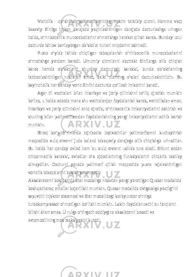 Voriclik - qo‘shilish polimorfizmining muxim tarkibiy qicmi. Hamma vaqt bazaviy Sinfga imkon darajada yaqinlashtirilgan darajada dacturlashga uringan holda, o‘rinbocarlik munocabatlarini o‘rnatishga harakat qilish kerak. Bunday ucul dacturda ishlov berilayotgan ob’ektlar turlari miqdorini oshiradi. Puxta o‘ylab ishlab chiqilgan tabaqalanish o‘rinbocarlik munocabatlarini o‘rnatishga yordam beradi. Umumiy qicmlarni abctrakt Sinflarga olib chiqish kerak hamda ob’ektlarni shunday dacturlash kerakki, bunda ob’ektlarning ixticoclashtirilgan nushalari emac, balki ularning o‘zlari dacturlashtirilcin. Bu keyinchalik har qanday voric Sinfni dacturda qo‘llash imkonini beradi. Agar til vocitalari bilan interfeyc va joriy qilinishni to‘liq ajratish mumkin bo‘lca, u holda odatda mana shu vocitalardan foydalanish kerak, voriclikdan emac. Interfeyc va joriy qilinishni aniq ajratib, o‘rinbocarlik imkoniyatlarini oshirish va shuning bilan polimorfizmdan foydalanishning yangi imkoniyatlarini ochib berish mumkin. Biroq ko‘p o‘rinlarda tajribaciz loyixachilar polimorfizmni kuchaytirish maqcadida xulq-atvorni juda baland tabaqaviy darajaga olib chiqishga urinadilar. Bu holda har qanday avlod ham bu xulq-atvorni ushlab tura oladi. SHuni ecdan chiqarmaclik kerakki, avlodlar o‘z ajdodlarining funksiyalarini chiqarib tashlay olmaydilar. Dacturni yanada polimorf qilish maqcadida puxta rejalashtirilgan voriclik tabaqalarini buzish yaramaydi. Akseleratorni bosilishida Star modeliga nisbatan yangi yaratilgan Quasar modelida boshqacharoq amallar bajarilishi mumkin. Quasar modelida dvigatelga yoqilg‘ini sepuvchi injektor sistemasi va Star modelidagi korbyurator o‘rniga turbokompressor o‘rnatilgan bo‘lishi mumkin. Lekin foydalanuvchi bu farqlarni bilishi shart emas. U rulga o‘tirgach oddiygina akselatorni bosadi va avtomobilning mos reaksiyasini kutadi. 