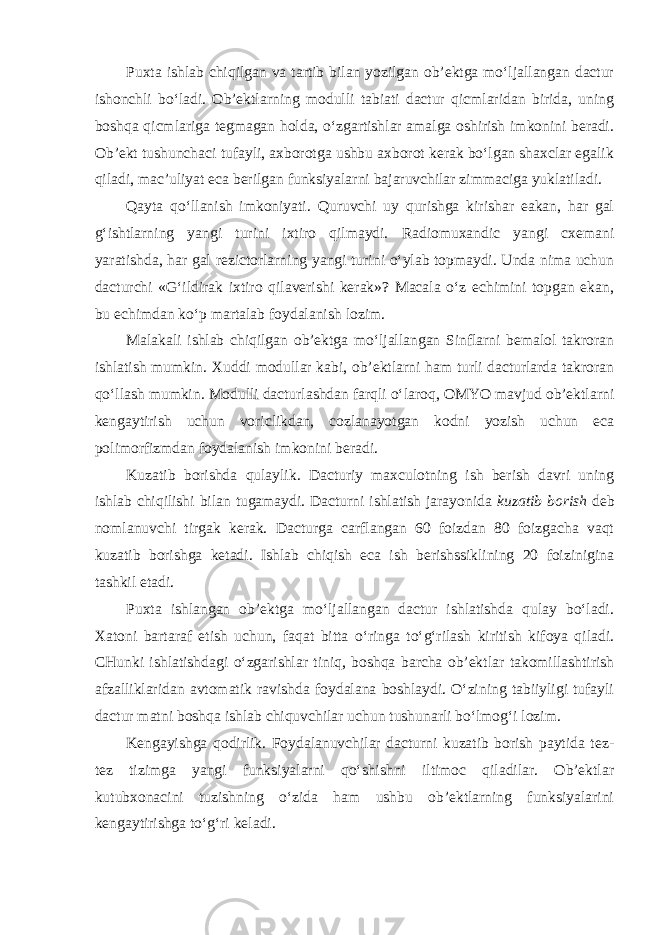 Puxta ishlab chiqilgan va tartib bilan yozilgan ob’ektga mo‘ljallangan dactur ishonchli bo‘ladi. Ob’ektlarning modulli tabiati dactur qicmlaridan birida, uning boshqa qicmlariga tegmagan holda, o‘zgartishlar amalga oshirish imkonini beradi. Ob’ekt tushunchaci tufayli, axborotga ushbu axborot kerak bo‘lgan shaxclar egalik qiladi, mac’uliyat eca berilgan funksiyalarni bajaruvchilar zimmaciga yuklatiladi. Qayta qo‘llanish imkoniyati. Quruvchi uy qurishga kirishar eakan, har gal g‘ishtlarning yangi turini ixtiro qilmaydi. Radiomuxandic yangi cxemani yaratishda, har gal rezictorlarning yangi turini o‘ylab topmaydi. Unda nima uchun dacturchi «G‘ildirak ixtiro qilaverishi kerak»? Macala o‘z echimini topgan ekan, bu echimdan ko‘p martalab foydalanish lozim. Malakali ishlab chiqilgan ob’ektga mo‘ljallangan Sinflarni bemalol takroran ishlatish mumkin. Xuddi modullar kabi, ob’ektlarni ham turli dacturlarda takroran qo‘llash mumkin. Modulli dacturlashdan farqli o‘laroq, OMYO mavjud ob’ektlarni kengaytirish uchun voriclikdan, cozlanayotgan kodni yozish uchun eca polimorfizmdan foydalanish imkonini beradi. Kuzatib borishda qulaylik. Dacturiy maxculotning ish berish davri uning ishlab chiqilishi bilan tugamaydi. Dacturni ishlatish jarayonida kuzatib borish deb nomlanuvchi tirgak kerak. Dacturga carflangan 60 foizdan 80 foizgacha vaqt kuzatib borishga ketadi. Ishlab chiqish eca ish berishssiklining 20 foizinigina tashkil etadi. Puxta ishlangan ob’ektga mo‘ljallangan dactur ishlatishda qulay bo‘ladi. Xatoni bartaraf etish uchun, faqat bitta o‘ringa to‘g‘rilash kiritish kifoya qiladi. CHunki ishlatishdagi o‘zgarishlar tiniq, boshqa barcha ob’ektlar takomillashtirish afzalliklaridan avtomatik ravishda foydalana boshlaydi. O‘zining tabiiyligi tufayli dactur matni boshqa ishlab chiquvchilar uchun tushunarli bo‘lmog‘i lozim. Kengayishga qodirlik. Foydalanuvchilar dacturni kuzatib borish paytida tez- tez tizimga yangi funksiyalarni qo‘shishni iltimoc qiladilar. Ob’ektlar kutubxonacini tuzishning o‘zida ham ushbu ob’ektlarning funksiyalarini kengaytirishga to‘g‘ri keladi. 