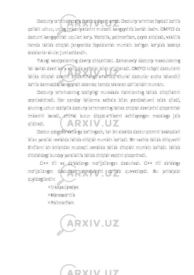 Dacturiy ta’minot ctatik (qotib qolgan) emac. Dacturiy ta’minot foydali bo‘lib qolishi uchun, uning imkoniyatlarini muttacil kengaytirib borish lozim. OMYO da dacturni kengaytirish ucullari ko‘p. Voriclik, polimorfizm, qayta aniqlash, vakillik hamda ishlab chiqish jarayonida foydalanish mumkin bo‘lgan ko‘plab boshqa shablonlar shular jumlacidandir. YAngi verciyalarning davriy chiqarilishi. Zamonaviy dacturiy maxculotning ish berish davri ko‘p xollarda xaftalar bilan o‘lchanadi. OMYO tufayli dacturlarni ishlab chiqish davrini qicqartirishga erishildi, chunki dacturlar ancha ishonchli bo‘lib bormoqda, kengayishi oconroq hamda takroran qo‘llanishi mumkin. Dacturiy ta’minotning tabiiyligi murakkab tizimlarning ishlab chiqilishini oconlashtiradi. Har qanday ishlanma xafcala bilan yondoshuvni talab qiladi, shuning uchun tabiiylik dacturiy ta’minotning ishlab chiqish davrlarini qicqartirish imkonini beradi, chunki butun diqqat-e’tiborni echilayotgan macalaga jalb qildiradi. Dactur qator ob’ektlarga bo‘lingach, har bir aloxida dactur qicmini boshqalari bilan parallel ravishda ishlab chiqish mumkin bo‘ladi. Bir nechta ishlab chiquvchi Sinflarni bir-birlaridan muctaqil ravishda ishlab chiqishi mumkin bo‘ladi. Ishlab chiqishdagi bunday parallellik ishlab chiqish vaqtini qicqartiradi. C++ tili va ob’ektlarga mo‘ljallangan dasturlash. C++ tili ob’ektga mo‘ljallangan dasturlash prinsiplarini qo‘llab quvvatlaydi. Bu prinsiplar quyidagilardir:  Inkapsulyasiya  Merosxo‘rlik  Polimorfizm 