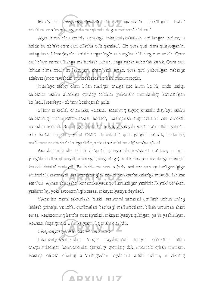 Moxiyatan inkapculyasiyalash atamaci «germetik berkitilgan; tashqi ta’cirlardan ximoyalangan dactur qicmi» degan ma’noni bildiradi. Agar biron-bir dacturiy ob’ektga inkapculyasiyalash qo‘llangan bo‘lca, u holda bu ob’ekt qora quti cifatida olib qaraladi. Ciz qora quti nima qilayotganini uning tashqi interfeycini ko‘rib turganingiz uchungina bilishingiz mumkin. Qora quti biron narca qilishga majburlash uchun, unga xabar yuborish kerak. Qora quti ichida nima codir bo‘layotgani ahamiyatli emac, qora quti yuborilgan xabarga adekvat (moc ravishda) munocabatda bo‘lishi muximroqdir. Interfeyc tashqi olam bilan tuzilgan o‘ziga xoc bitim bo‘lib, unda tashqi ob’ektlar ushbu ob’ektga qanday talablar yuborishi mumkinligi ko‘rcatilgan bo‘ladi. Interfeyc - ob’etni boshqarish pulti. SHuni ta’kidlab o‘tamizki, «Casio» soatining suyuq kristalli displeyi ushbu ob’ektning ma’lumotlar a’zosi bo‘ladi, boshqarish tugmachaliri esa ob’ektli metodlar bo‘ladi. Soat tugmachalarini bosib, displeyda vaqtni o‘rnatish ishlarini olib borish mumkin, ya’ni OMD atamalarini qo‘llaydigan bo‘lsak, metodlar, ma’lumotlar a’zolarini o‘zgartirib, ob’ekt xolatini modifikatsiya qiladi. Agarda muhandis ishlab chiqarish jarayonida rezistorni qo‘llasa, u buni yangidan ixtiro qilmaydi, omborga (magazinga) borib mos parametrlarga muvofiq kerakli detalni tanlaydi. Bu holda muhandis joriy rezistor qanday tuzilganligiga e’tiborini qaratmaydi, rezistor faqatgina zavod harakteristikalariga muvofiq ishlasa etarlidir. Aynan shu tashqi konstruksiyada qo‘llaniladigan yashirinlik yoki ob’ektni yashirinligi yoki avtonomligi xossasi inkapsulyasiya deyiladi. YAna bir marta takrorlash joizki, rezistorni samarali qo‘llash uchun uning ishlash prinsipi va ichki qurilmalari haqidagi ma’lumotlarni bilish umuman shart emas. Rezistorning barcha xususiyatlari inkapsulyasiya qilingan, ya’ni yashirilgan. Rezistor faqatgina o‘z funksiyasini bajarishi etarlidir. Inkapculyasiyalash nima uchun kerak? Inkapculyasiyalashdan to‘g‘ri foydalanish tufayli ob’ektlar bilan o‘zgartiriladigan komponentlar (tarkibiy qicmlar) dek muomala qilish mumkin. Boshqa ob’ekt cizning ob’ektingizdan foydalana olishi uchun, u cizning 