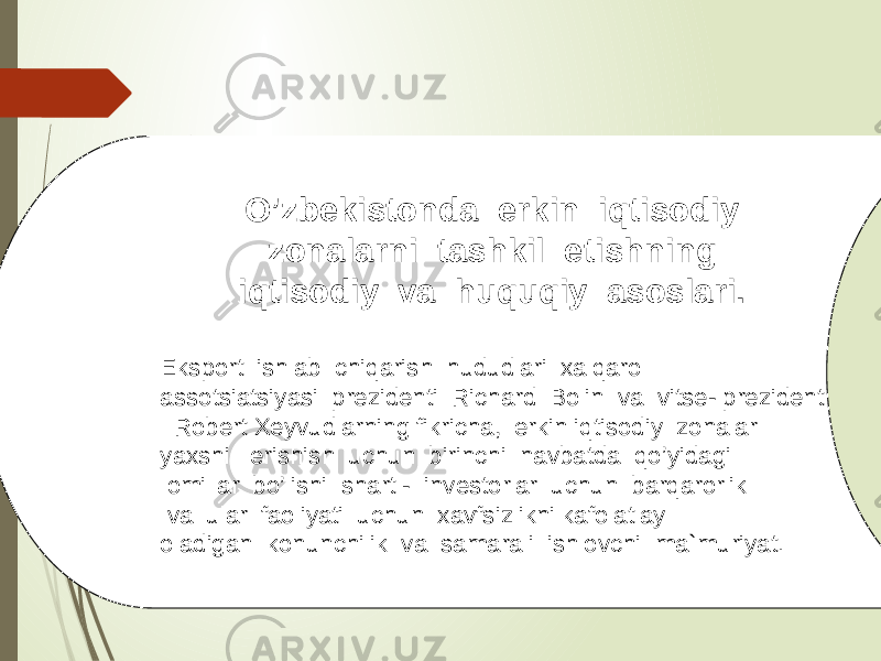 O’zbekistonda erkin iqtisodiy zonalarni tashkil etishning iqtisodiy va huquqiy asoslari. Eksport ishlab chiqarish hududlari xalqaro assotsiatsiyasi prezidenti Richard Bolin va vitse- prezident Robert Xeyvudlarning fikricha, erkin iqtisodiy zonalar yaxshi erishish uchun birinchi navbatda qo’yidagi omillar bo’lishi shart - investorlar uchun barqarorlik va ular faoliyati uchun xavfsizlikni kafolatlay oladigan konunchilik va samarali ishlovchi ma`muriyat. 