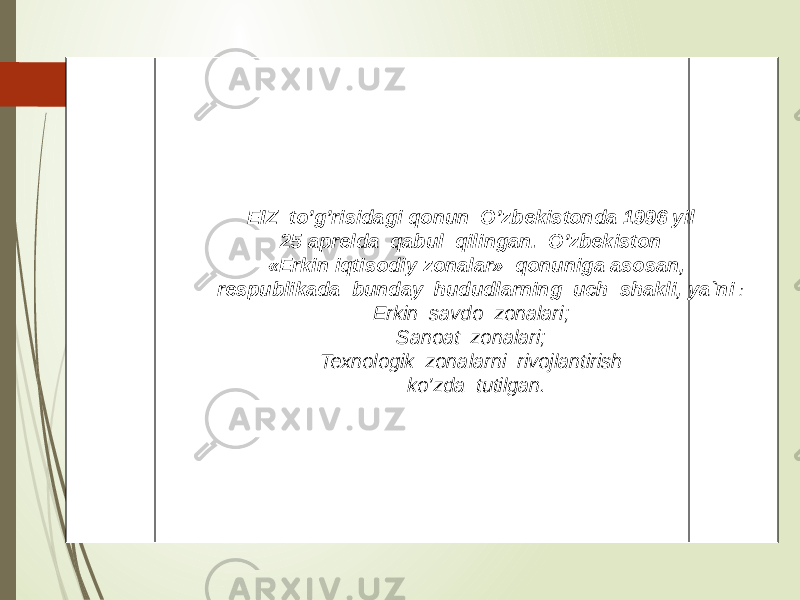 EIZ to’g’risidagi qonun O’zbekistonda 1996 yil 25 aprelda qabul qilingan. O’zbekiston «Erkin iqtisodiy zonalar» qonuniga asosan, respublikada bunday hududlarning uch shakli, ya`ni : Erkin savdo zonalari; Sanoat zonalari; Texnologik zonalarni rivojlantirish ko’zda tutilgan. 