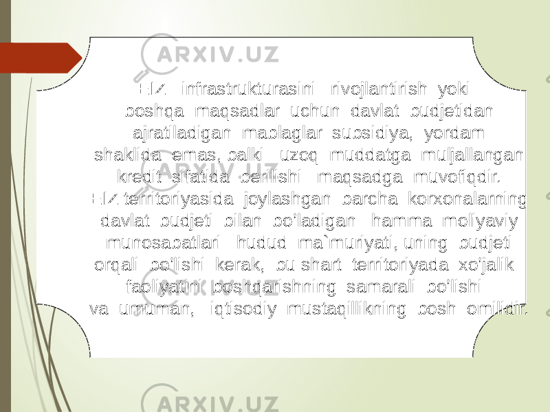 EIZ infrastrukturasini rivojlantirish yoki boshqa maqsadlar uchun davlat budjetidan ajratiladigan mablaglar subsidiya, yordam shaklida emas, balki uzoq muddatga muljallangan kredit sifatida berilishi maqsadga muvofiqdir. EIZ territoriyasida joylashgan barcha korxonalarning davlat budjeti bilan bo’ladigan hamma moliyaviy munosabatlari hudud ma`muriyati, uning budjeti orqali bo’lishi kerak, bu shart territoriyada xo’jalik faoliyatini boshqarishning samarali bo’lishi va umuman, iqtisodiy mustaqillikning bosh omilidir. 