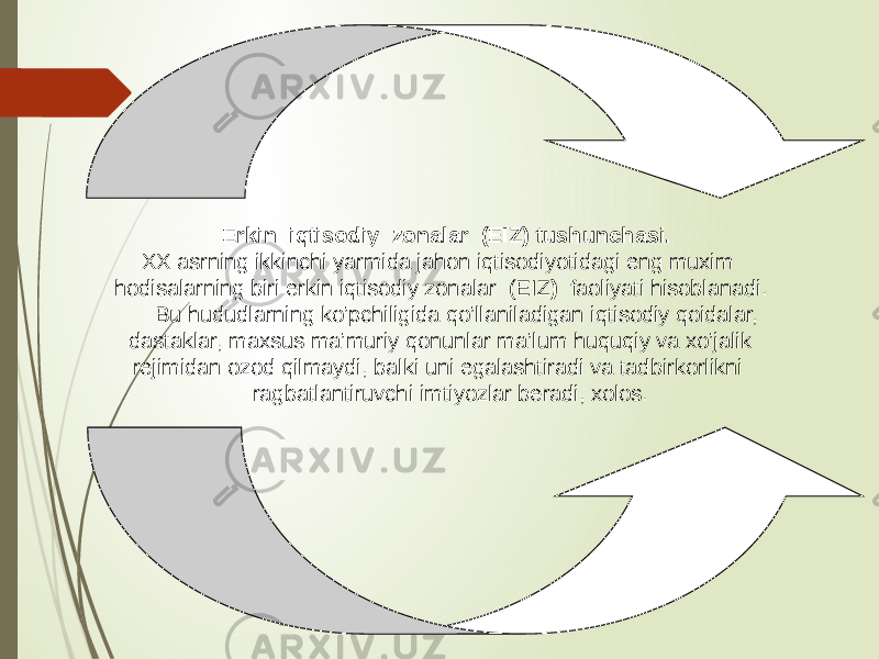  Erkin iqtisodiy zonalar (EIZ) tushunchasi. XX asrning ikkinchi yarmida jahon iqtisodiyotidagi eng muxim hodisalarning biri erkin iqtisodiy zonalar (EIZ ) faoliyati hisoblanadi. Bu hududlarning ko’pchiligida qo’llaniladigan iqtisodiy qoidalar, dastaklar, maxsus ma’muriy qonunlar ma’lum huquqiy va xo’jalik rejimidan ozod qilmaydi, balki uni egalashtiradi va tadbirkorlikni ragbatlantiruvchi imtiyozlar beradi, xolos. 