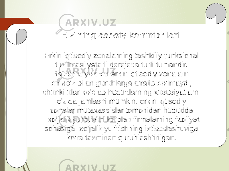 EIZ ning asosiy ko’rinishlari . Erkin iqtisodiy zonalarning tashkiliy-funksional tuzilmasi yetarli darajada turli-tumandir. Ba’zan u yoki bu erkin iqtisodiy zonalarni bir so’z bilan guruhlarga ajratib bo’lmaydi, chunki ular ko’plab hududlarning xususiyatlarni o’zida jamlashi mumkin. erkin iqtisodiy zonalar mutaxassislar tomonidan hududda xo’jalik yurituvchi ko’plab firmalarning faoliyat sohasiga xo’jalik yuritishning ixtisoslashuviga ko’ra taxminan guruhlashtirilgan. 