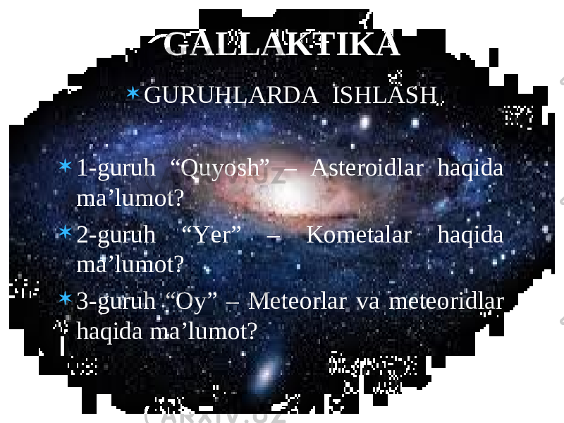  GURUHLARDA ISHLASH  1-guruh “Quyosh” – Asteroidlar haqida ma’lumot?  2-guruh “Yer” – Kometalar haqida ma’lumot?  3-guruh “Oy” – Meteorlar va meteoridlar haqida ma’lumot? GALLAKTIKA 