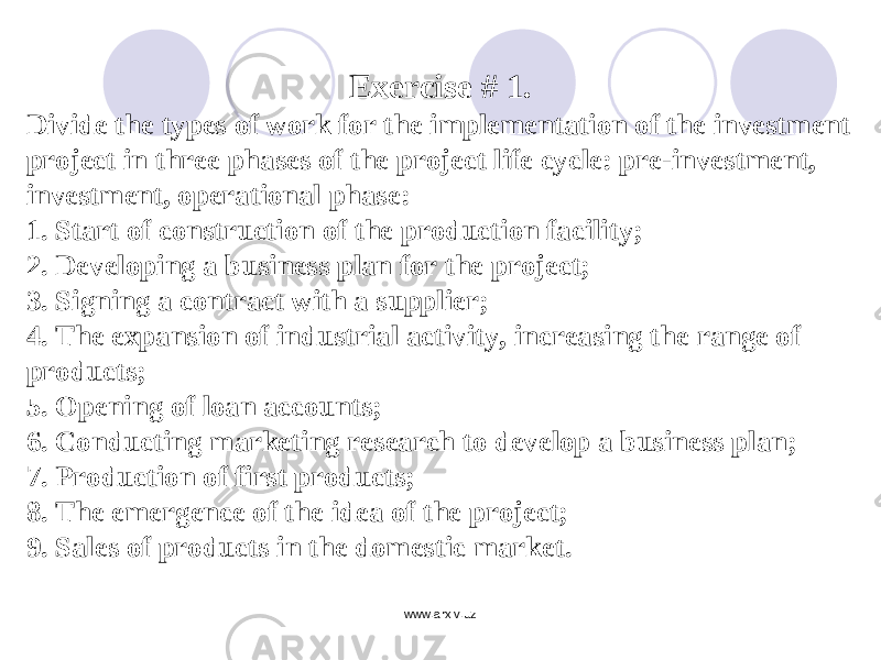 Exercise # 1. Divide the types of work for the implementation of the investment project in three phases of the project life cycle: pre-investment, investment, operational phase: 1. Start of construction of the production facility; 2. Developing a business plan for the project; 3. Signing a contract with a supplier; 4. The expansion of industrial activity, increasing the range of products; 5. Opening of loan accounts; 6. Conducting marketing research to develop a business plan; 7. Production of first products; 8. The emergence of the idea of the project; 9. Sales of products in the domestic market. www.arxiv.uz 