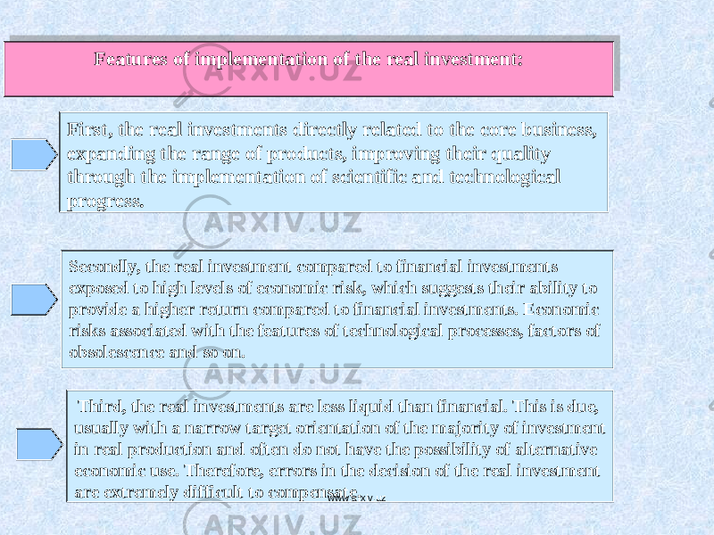 Features of implementation of the real investment: First, the real investments directly related to the core business, expanding the range of products, improving their quality through the implementation of scientific and technological progress. Secondly, the real investment compared to financial investments exposed to high levels of economic risk, which suggests their ability to provide a higher return compared to financial investments. Economic risks associated with the features of technological processes, factors of obsolescence and so on. Third, the real investments are less liquid than financial. This is due, usually with a narrow target orientation of the majority of investment in real production and often do not have the possibility of alternative economic use. Therefore, errors in the decision of the real investment are extremely difficult to compensate. www.arxiv.uz170E 