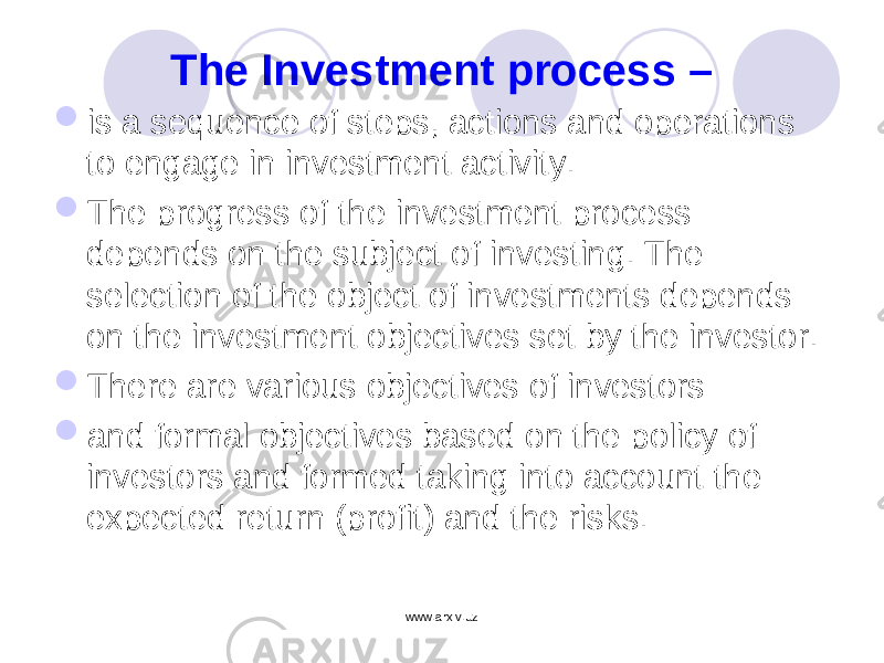 The Investment process –  is a sequence of steps, actions and operations to engage in investment activity.  The progress of the investment process depends on the subject of investing. The selection of the object of investments depends on the investment objectives set by the investor.  There are various objectives of investors  and formal objectives based on the policy of investors and formed taking into account the expected return (profit) and the risks. www.arxiv.uz 