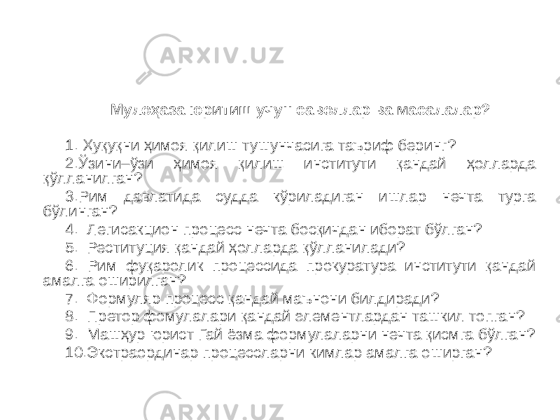 Мулоҳаза юритиш учун саволлар ва масалалар? 1. Ҳуқуқни ҳимоя қилиш тушунчасига таъриф беринг? 2.Ўзини–ўзи ҳимоя қилиш институти қандай ҳолларда қўлланилган? 3.Рим давлатида судда кўриладиган ишлар нечта турга бўлинган? 4. Легисакцион процесс нечта босқичдан иборат бўлган? 5. Реституция қандай ҳолларда қўлланилади? 6. Рим фуқаролик процессида прокуратура институти қандай амалга оширилган? 7. Формуляр процесс қандай маънони билдиради? 8. Претор фомулалари қандай элементлардан ташкил топган? 9. Машҳур юрист Гай ёзма формулаларни нечта қисмга бўлган? 10.Экстраординар процессларни кимлар амалга оширган? 