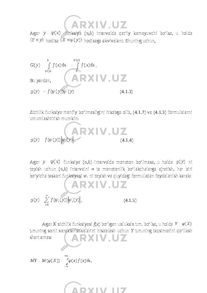 Agar ( ) y x   funksiya ( a , b ) intervalda qat’iy kamayuvchi bo‘lsa, u holda { }Y y  hodisa { ( )} X y   hodisaga ekvivalent. Shuning uchun, ( ) ( ) ( ) ( ) ( ) y b y b G y f x dx f x dx       . Bu yerdan, &#39; ( ) ( ( )) ( )g y f y y    (4.1.3) Zichlik funksiya manfiy bo‘lmasligini hisobga olib, (4.1.2) va (4.1.3) formulalarni umumlashtirish mumkin: &#39; ( ) ( ( )) ( )g y f y y    . (4.1.4) Agar ( ) y x   funksiya ( a , b ) intervalda monoton bo‘lmasa, u holda ( )g y ni topish uchun ( a , b ) intervalni n ta monotonlik bo‘lakchalarga ajratish, har biri bo‘yicha teskari funksiyasi i ni topish va quyidagi formuladan foydalanish kerak: &#39; 1 ( ) ( ( )) ( )n i i ig y f y y      . (4.1.5) Agar X zichlik funksiyasi f ( x ) bo‘lgan uzluksiz t.m. bo‘lsa, u holda ( ) Y X  t.m.ning sonli xarakteristikalarini hisoblash uchun Y t.m.ning taqsimotini qo‘llash shart emas: ( ( )) ( ) ( ) , MY M X x f x dx         