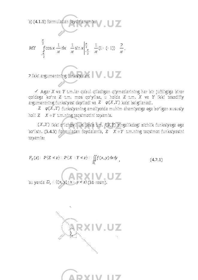 b) (4.1.6) formuladan foydalanamiz: 2 2 2 2 1 1 1 2 cos sin (1 ( 1)) MY x dx x                   . 2 Ikki argumentning funksiyalari  Agar X va Y t.m.lar qabul qiladigan qiymatlarining har bir juftligiga biror qoidaga ko‘ra Z t.m. mos qo‘yilsa, u holda Z t.m. X va Y ikki tasodifiy argumentning funksiyasi deyiladi va ( , ) Z X Y  kabi belgilanadi. ( , ) Z X Y  funksiyaning amaliyotda muhim ahamiyatga ega bo‘lgan xususiy holi Z X Y   t.m.ning taqsimotini topamiz. ( , )X Y ikki o‘lchovli uzluksiz t.m. f ( X , Y ) birgalikdagi zichlik funksiyaga ega bo‘lsin. (3.4.3) formuladan foydalanib, Z X Y   t.m.ning taqsimot funksiyasini topamiz: ( ) { } { } ( , ) z Z D F z P Z z P X Y z f x y dxdy        , (4.2.1) bu yerda {( , ) : } zD x y x y z    (31-rasm). z D 