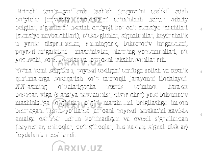 Birinchi temir yo‘llarda tashish jarayonini tashkil etish bo‘yicha jamoaviy harakatlarni ta‘minlash uchun odatiy belgilar, signallarni uzatish ehtiyoji bor edi: stansiya ishchilari (stansiya navbatchilari), o‘tkazgichlar, signalchilar, keyinchalik u yerda dispetcherlar, shuningdek, lokomotiv brigadalari, poyezd brigadalari - mashinistlar, ularning yordamchilari, o‘t yoquvchi, konduktorlar va tormozni tekshiruvchilar edi. Yo‘nalishni belgilash, poyezd tezligini tartibga solish va texnik qurilmalarga boshqarish ko‘p tarmoqli jarayonni ifodalaydi. XX-asrning o‘rtalarigacha texnik ta’minot harakat boshqaruviga (stansiya navbatchisi, dispetcher) yoki lokomotiv mashinistiga to‘g‘ridan-to‘g‘ri marshrutni belgilashga imkon bermagan. Temir yo‘llarda jamoani poyezd harakatini xavfsiz amalga oshirish uchun ko‘rinadigan va ovozli signallardan (bayroqlar, chiroqlar, qo‘ng‘iroqlar, hushtaklar, signal disklar) foydalanish boshlandi. 