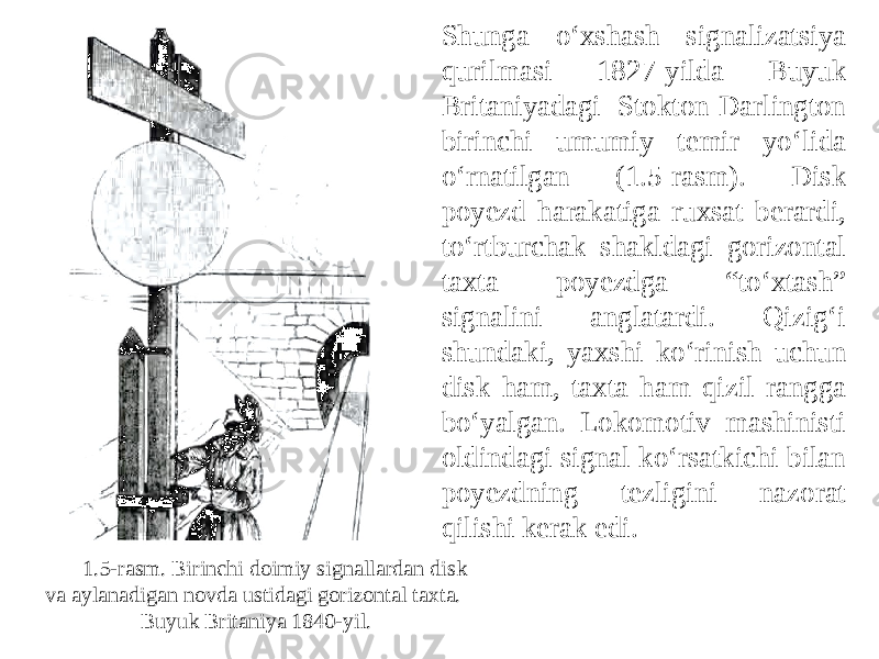 Shunga o‘xshash signalizatsiya qurilmasi 1827-yilda Buyuk Britaniyadagi Stokton-Darlington birinchi umumiy temir yo‘lida o‘rnatilgan (1.5-rasm). Disk poyezd harakatiga ruxsat berardi, to‘rtburchak shakldagi gorizontal taxta poyezdga “to‘xtash” signalini anglatardi. Qizig‘i shundaki, yaxshi ko‘rinish uchun disk ham, taxta ham qizil rangga bo‘yalgan. Lokomotiv mashinisti oldindagi signal ko‘rsatkichi bilan poyezdning tezligini nazorat qilishi kerak edi. 1.5-rasm. Birinchi doimiy signallardan disk va aylanadigan novda ustidagi gorizontal taxta. Buyuk Britaniya 1840-yil. 