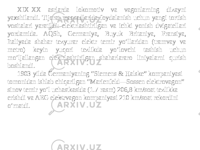 Xi-XX asrlarda lokomotiv va vagonlarning dizayni yaxshilandi. Tijorat maqsadlarida foydalanish uchun yangi tortish vositalari yaratildi: elektrlashtirilgan va ichki yonish dvigatellari yordamida. AQSh, Germaniya, Buyuk Britaniya, Fransiya, Italiyada shahar tezyurar elektr temir yo‘llaridan (tramvay va metro) keyin yuqori tezlikda yo‘lovchi tashish uchun mo‘ljallangan elektrlashtirilgan shaharlararo liniyalarni qurish boshlandi. 1903-yilda Germaniyaning “Siemens & Halske” kompaniyasi tomonidan ishlab chiqarilgan “Marienfeld—Sossen elektrovagon” sinov temir yo‘l uchastkasida (1.7-rasm) 206,8 km/soat tezlikka erishdi va AEG elektrvagon kompaniyasi 210 km/soat rekordini o‘rnatdi. 