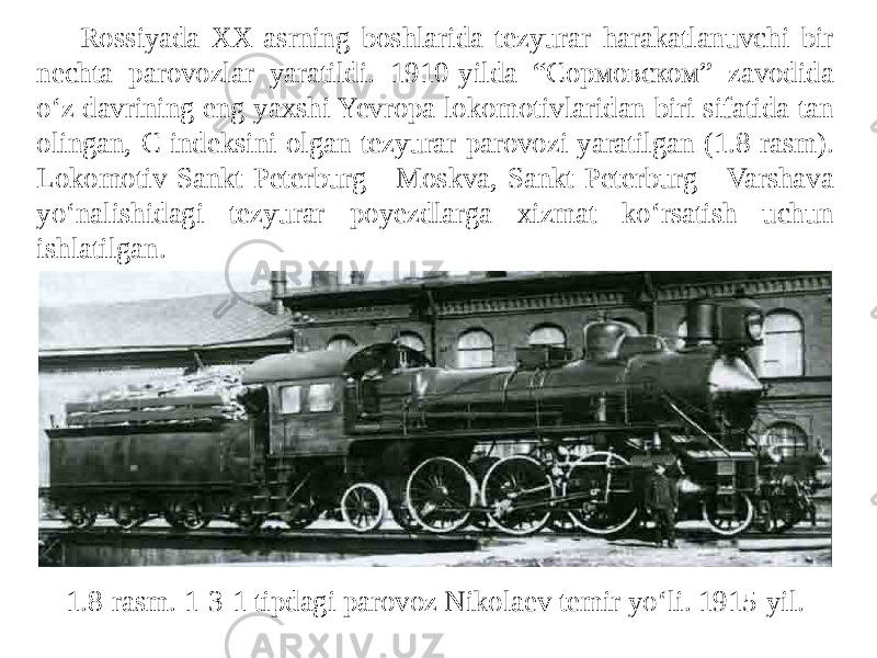 Rossiyada XX-asrning boshlarida tezyurar harakatlanuvchi bir nechta parovozlar yaratildi. 1910-yilda “Сормовском” zavodida o‘z davrining eng yaxshi Yevropa lokomotivlaridan biri sifatida tan olingan, C indeksini olgan tezyurar parovozi yaratilgan (1.8-rasm). Lokomotiv Sankt-Peterburg - Moskva, Sankt-Peterburg - Varshava yo‘nalishidagi tezyurar poyezdlarga xizmat ko‘rsatish uchun ishlatilgan. 1.8-rasm. 1-3-1 tipdagi parovoz Nikolaev temir yo‘li. 1915-yil. 