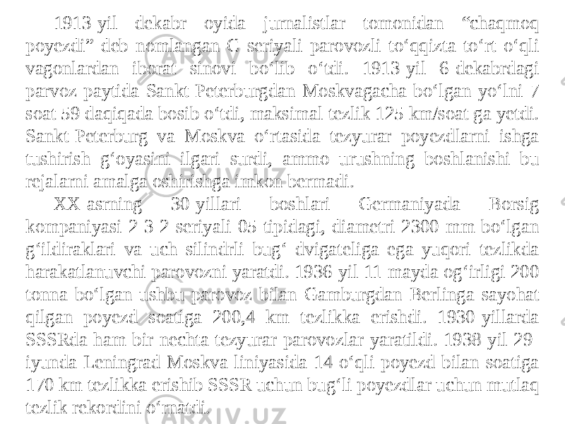 1913-yil dekabr oyida jurnalistlar tomonidan “chaqmoq poyezdi” deb nomlangan C seriyali parovozli to‘qqizta to‘rt o‘qli vagonlardan iborat sinovi bo‘lib o‘tdi. 1913-yil 6-dekabrdagi parvoz paytida Sankt-Peterburgdan Moskvagacha bo‘lgan yo‘lni 7 soat 59 daqiqada bosib o‘tdi, maksimal tezlik 125 km/soat ga yetdi. Sankt-Peterburg va Moskva o‘rtasida tezyurar poyezdlarni ishga tushirish g‘oyasini ilgari surdi, ammo urushning boshlanishi bu rejalarni amalga oshirishga imkon bermadi. XX-asrning 30-yillari boshlari Germaniyada Borsig kompaniyasi 2-3-2 seriyali 05 tipidagi, diametri 2300 mm bo‘lgan g‘ildiraklari va uch silindrli bug‘ dvigateliga ega yuqori tezlikda harakatlanuvchi parovozni yaratdi. 1936-yil 11-mayda og‘irligi 200 tonna bo‘lgan ushbu parovoz bilan Gamburgdan Berlinga sayohat qilgan poyezd soatiga 200,4 km tezlikka erishdi. 1930-yillarda SSSRda ham bir nechta tezyurar parovozlar yaratildi. 1938-yil 29- iyunda Leningrad-Moskva liniyasida 14 o‘qli poyezd bilan soatiga 170 km tezlikka erishib SSSR uchun bug‘li poyezdlar uchun mutlaq tezlik rekordini o‘rnatdi. 