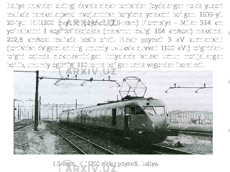 Italiya urushdan oldingi davrda elektr tortishdan foydalangan holda yuqori tezlikda harakatlanishni rivojlantirish bo‘yicha yetakchi bo‘lgan. 1939-yil 20-iyul ETR200 tezyurar poyezdi (1.9-rasm) Florensiya - Milan 314 km yo‘nalishini 1 soat 55 daqiqada (marshrut tezligi 164 km/soat) maksimal 202,8 km/soat tezlikda bosib o‘tdi. Elektr poyezdi 3 kV kuchlanishli (tortishish dvigatellarining umumiy uzluksiz quvvati 1100 kVt) to‘g‘ridan- to‘g‘ri oqimda elektrlashtirilgan liniyalarda ishlash uchun mo‘ljallangan bo‘lib, umumiy og‘irligi 110 tonna bo‘lgan uchta vagondan iborat edi. 1.9-rasm. ETR200 elektr poyezdi. Italiya. 