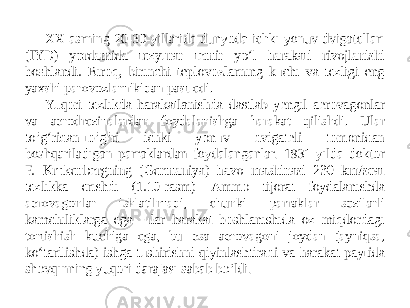 XX-asrning 20-30-yillarida dunyoda ichki yonuv dvigatellari (IYD) yordamida tezyurar temir yo‘l harakati rivojlanishi boshlandi. Biroq, birinchi teplovozlarning kuchi va tezligi eng yaxshi parovozlarnikidan past edi. Yuqori tezlikda harakatlanishda dastlab yengil aerovagonlar va aerodrezinalardan foydalanishga harakat qilishdi. Ular to‘g‘ridan-to‘g‘ri ichki yonuv dvigateli tomonidan boshqariladigan parraklardan foydalanganlar. 1931-yilda doktor F. Krukenbergning (Germaniya) havo mashinasi 230 km/soat tezlikka erishdi (1.10-rasm). Ammo tijorat foydalanishda aerovagonlar ishlatilmadi, chunki parraklar sezilarli kamchiliklarga ega: ular harakat boshlanishida oz miqdordagi tortishish kuchiga ega, bu esa aerovagoni joydan (ayniqsa, ko‘tarilishda) ishga tushirishni qiyinlashtiradi va harakat paytida shovqinning yuqori darajasi sabab bo‘ldi. 