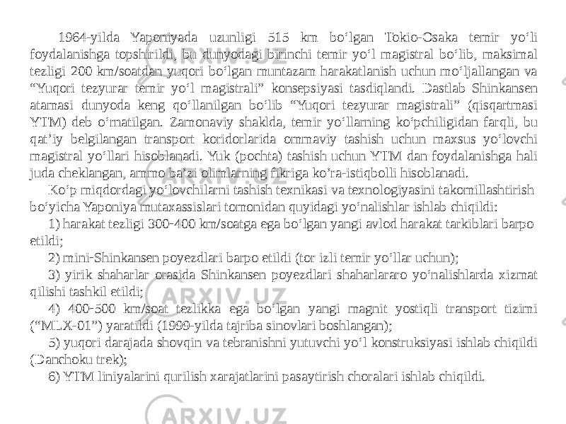 1964-yilda Yaponiyada uzunligi 515 km bo‘lgan Tokio-Osaka temir yo‘li foydalanishga topshirildi, bu dunyodagi birinchi temir yo‘l magistral bo‘lib, maksimal tezligi 200 km/soatdan yuqori bo‘lgan muntazam harakatlanish uchun mo‘ljallangan va “Yuqori tezyurar temir yo‘l magistrali” konsepsiyasi tasdiqlandi. Dastlab Shinkansen atamasi dunyoda keng qo‘llanilgan bo‘lib “Yuqori tezyurar magistrali” (qisqartmasi YTM) deb o‘rnatilgan. Zamonaviy shaklda, temir yo‘llarning ko‘pchiligidan farqli, bu qat’iy belgilangan transport koridorlarida ommaviy tashish uchun maxsus yo‘lovchi magistral yo‘llari hisoblanadi. Yuk (pochta) tashish uchun YTM dan foydalanishga hali juda cheklangan, ammo ba’zi olimlarning fikriga ko’ra-istiqbolli hisoblanadi. Ko‘p miqdordagi yo‘lovchilarni tashish texnikasi va texnologiyasini takomillashtirish bo‘yicha Yaponiya mutaxassislari tomonidan quyidagi yo‘nalishlar ishlab chiqildi: 1) harakat tezligi 300  400 km/soatga ega bo‘lgan yangi avlod harakat tarkiblari barpo etildi; 2) mini  Shinkansen poyezdlari barpo etildi (tor izli temir yo‘llar uchun); 3) yirik shaharlar orasida Shinkansen poyezdlari shaharlararo yo‘nalishlarda xizmat qilishi tashkil etildi; 4) 400  500 km/soat tezlikka ega bo‘lgan yangi magnit yostiqli transport tizimi (“MLX-01”) yaratildi (1999-yilda tajriba sinovlari boshlangan); 5) yuqori darajada shovqin va tebranishni yutuvchi yo‘l konstruksiyasi ishlab chiqildi (Danchoku trek)  6) YTM liniyalarini qurilish xarajatlarini pasaytirish choralari ishlab chiqildi. 