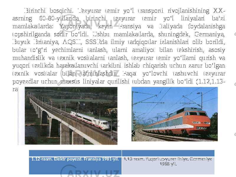 Birinchi bosqichi. Tezyurar temir yo‘l transporti rivojlanishining XX- asrning 60-80-yillarida birinchi tezyurar temir yo‘l liniyalari ba’zi mamlakatlarda: Yaponiyada, keyin Fransiya va Italiyada foydalanishga topshirilganda sodir bo‘ldi. Ushbu mamlakatlarda, shuningdek, Germaniya, Buyuk Britaniya, AQSH, SSSRda ilmiy tadqiqotlar izlanishlari olib borildi, bular to‘g‘ri yechimlarni tanlash, ularni amaliyot bilan tekshirish, asosiy muhandislik va texnik vositalarni tanlash, tezyurar temir yo‘llarni qurish va yuqori tezlikda harakatlanuvchi tarkibni ishlab chiqarish uchun zarur bo‘lgan texnik vositalar bilan ta’minlashdir. Faqat yo‘lovchi tashuvchi tezyurar poyezdlar uchun maxsus liniyalar qurilishi tubdan yangilik bo‘ldi (1.12,1.13- rasm). 1.12-rasm. Elektr poyezd. Fransiya 1981-yil. 1.13-rasm. Yuqori tezyurar liniya. Germaniya 1988-yil. 