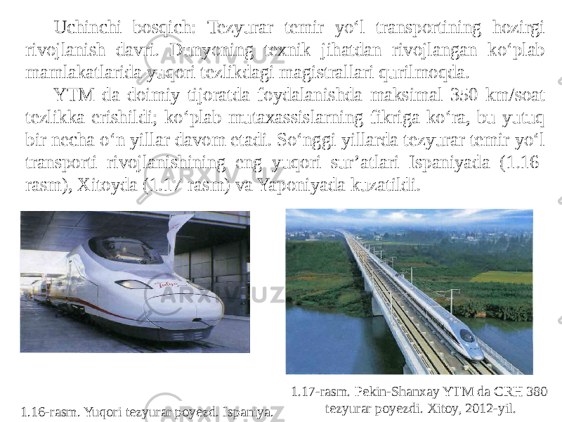 Uchinchi bosqich: Tezyurar temir yo‘l transportining hozirgi rivojlanish davri. Dunyoning texnik jihatdan rivojlangan ko‘plab mamlakatlarida yuqori tezlikdagi magistrallari qurilmoqda. YTM da doimiy tijoratda foydalanishda maksimal 350 km/soat tezlikka erishildi; ko‘plab mutaxassislarning fikriga ko‘ra, bu yutuq bir necha o‘n yillar davom etadi. So‘nggi yillarda tezyurar temir yo‘l transporti rivojlanishining eng yuqori sur’atlari Ispaniyada (1.16- rasm), Xitoyda (1.17-rasm) va Yaponiyada kuzatildi. 1.16-rasm. Yuqori tezyurar poyezd. Ispaniya. 1.17-rasm. Pekin-Shanxay YTM da CRH 380 tezyurar poyezdi. Xitoy, 2012-yil. 