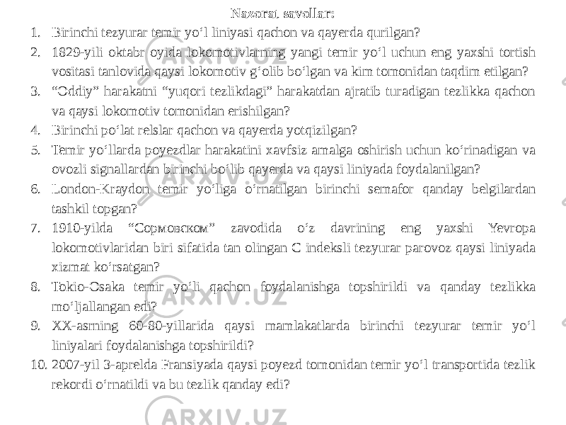 Nazorat savollar: 1. Birinchi tezyurar temir yo‘l liniyasi qachon va qayerda qurilgan? 2. 1829-yili oktabr oyida lokomotivlarning yangi temir yo‘l uchun eng yaxshi tortish vositasi tanlovida qaysi lokomotiv g‘olib bo‘lgan va kim tomonidan taqdim etilgan? 3. “ Oddiy” harakatni “yuqori tezlikdagi” harakatdan ajratib turadigan tezlikka qachon va qaysi lokomotiv tomonidan erishilgan? 4. Birinchi po‘lat relslar qachon va qayerda yotqizilgan? 5. Temir yo‘llarda poyezdlar harakatini xavfsiz amalga oshirish uchun ko‘rinadigan va ovozli signallardan birinchi bo‘lib qayerda va qaysi liniyada foydalanilgan? 6. London-Kraydon temir yo‘liga o‘rnatilgan birinchi semafor qanday belgilardan tashkil topgan? 7. 1910-yilda “Сормовском” zavodida o‘z davrining eng yaxshi Yevropa lokomotivlaridan biri sifatida tan olingan C indeksli tezyurar parovoz qaysi liniyada xizmat ko‘rsatgan? 8. Tokio-Osaka temir yo‘li qachon foydalanishga topshirildi va qanday tezlikka mo‘ljallangan edi? 9. XX-asrning 60-80-yillarida qaysi mamlakatlarda birinchi tezyurar temir yo‘l liniyalari foydalanishga topshirildi? 10. 2007-yil 3-aprelda Fransiyada qaysi poyezd tomonidan temir yo‘l transportida tezlik rekordi o‘rnatildi va bu tezlik qanday edi?   