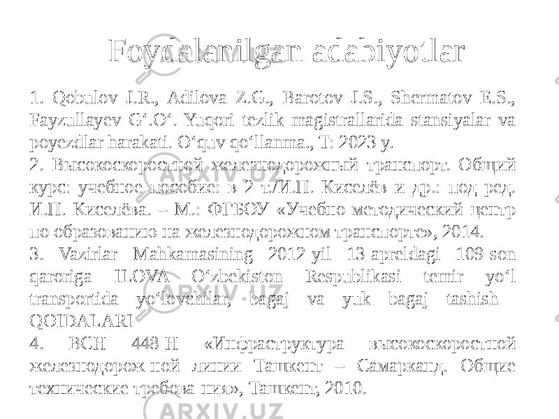 1. Qobulov J.R., Adilova Z.G., Barotov J.S., Shermatov E.S., Fayzullayev G‘.O‘. Yuqori tezlik magistrallarida stansiyalar va poyezdlar harakati. O‘quv qo‘llanma., T: 2023 y. 2. Высокоскоростной железнодорожный транспорт. Общий курс: учебное пособие: в 2 т./И.П. Киселёв и др.: под ред. И.П. Киселёва. – М.: ФГБОУ «Учебно-методический центр по образованию на железнодорожном транспорте», 2014. 3. Vazirlar Mahkamasining 2012-yil 13-apreldagi 109-son qaroriga ILOVA O‘zbekiston Respublikasi temir yo‘l transportida yo‘lovchilar, bagaj va yuk bagaj tashish QOIDALARI 4. ВСН 448-Н «Инфраструктура высокоскоростной железнодорож-ной линии Ташкент – Самарканд. Общие технические требова-ния», Ташкент, 2010. Foydalanilgan adabiyotlar 