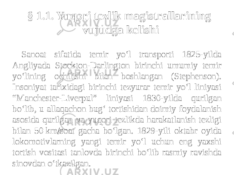 § 1.1. Yuqori tezlik magistrallarining vujudga kelishi Sanoat sifatida temir yo‘l transporti 1825-yilda Angliyada Stockton-Darlington birinchi umumiy temir yo‘lining ochilishi bilan boshlangan (Stephenson). Insoniyat tarixidagi birinchi tezyurar temir yo‘l liniyasi “Manchester-Liverpul” liniyasi 1830-yilda qurilgan bo‘lib, u allaqachon bug‘ tortishidan doimiy foydalanish asosida qurilgan va yuqori tezlikda harakatlanish tezligi bilan 50 km/soat gacha bo‘lgan. 1829-yili oktabr oyida lokomotivlarning yangi temir yo‘l uchun eng yaxshi tortish vositasi tanlovda birinchi bo‘lib rasmiy ravishda sinovdan o‘tkazilgan. 