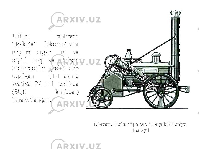 1.1-rasm. “Raketa” parovozi. Buyuk Britaniya 1829-yilUshbu tanlovda “Raketa” lokomotivini taqdim etgan ota va o‘g‘il Jorj va Robert Stefensonlar g‘olib deb topilgan (1.1-rasm), soatiga 24 mil tezlikda (38,6 km/soat) harakatlangan. 