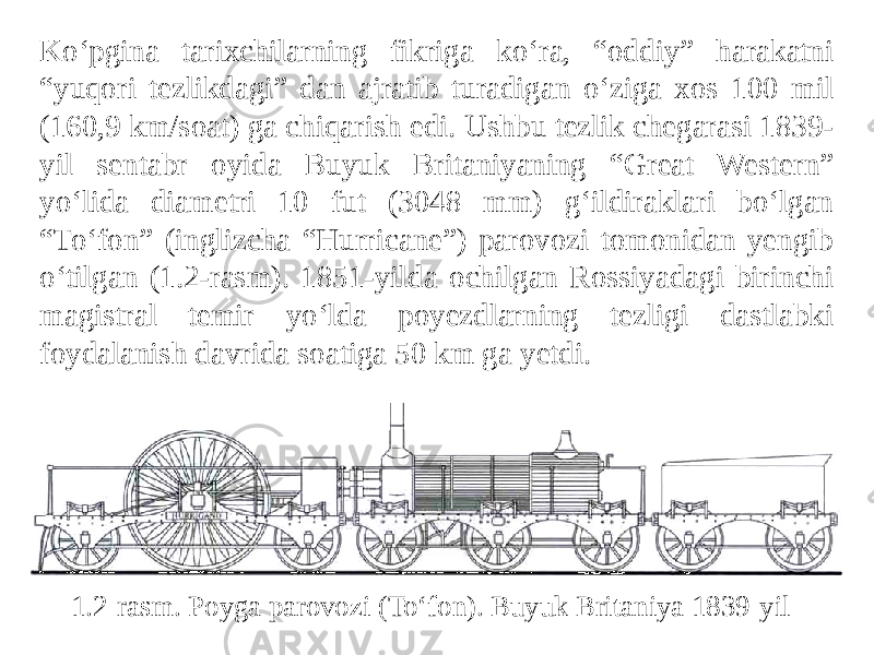 Ko‘pgina tarixchilarning fikriga ko‘ra, “oddiy” harakatni “yuqori tezlikdagi” dan ajratib turadigan o‘ziga xos 100 mil (160,9 km/soat) ga chiqarish edi. Ushbu tezlik chegarasi 1839- yil sentabr oyida Buyuk Britaniyaning “Great Western” yo‘lida diametri 10 fut (3048 mm) g‘ildiraklari bo‘lgan “To‘fon” (inglizcha “Hurricane”) parovozi tomonidan yengib o‘tilgan (1.2-rasm). 1851-yilda ochilgan Rossiyadagi birinchi magistral temir yo‘lda poyezdlarning tezligi dastlabki foydalanish davrida soatiga 50 km ga yetdi. 1.2-rasm. Poyga parovozi (To‘fon). Buyuk Britaniya 1839-yil 