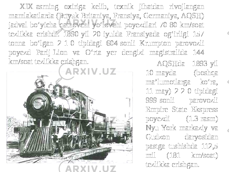 Xi-asrning oxiriga kelib, texnik jihatdan rivojlangan mamlakatlarda (Buyuk Britaniya, Fransiya, Germaniya, AQSH) jadval boʻyicha qatnovchi yoʻlovchi poyezdlari 70-80 km/soat tezlikka erishdi. 1890-yil 20-iyulda Fransiyada og‘irligi 157 tonna bo‘lgan 2-1-0 tipidagi 604-sonli Krumpton parovozli poyezd Parij-Lion va O‘rta yer dengizi magistralida 144 km/soat tezlikka erishgan. AQSHda 1893-yil 10-mayda (boshqa maʼlumotlarga koʻra, 11-may) 2-2-0 tipidagi 999-sonli parovozli Empire State Ekspress poyezdi (1.3-rasm) Nyu-York markaziy va Gudzon daryosidan pastga tushishda 112,5 mil (181 km/soat) tezlikka erishgan. 