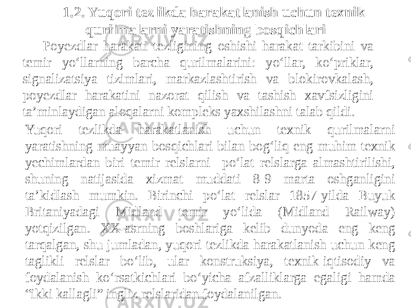 1.2. Yuqori tezlikda harakatlanish uchun texnik qurilmalarni yaratishning bosqichlari Yuqori tezlikda harakatlanish uchun texnik qurilmalarni yaratishning muayyan bosqichlari bilan bog‘liq eng muhim texnik yechimlardan biri temir relslarni po‘lat relslarga almashtirilishi, shuning natijasida xizmat muddati 8-9 marta oshganligini ta’kidlash mumkin. Birinchi po‘lat relslar 1857-yilda Buyuk Britaniyadagi Midland temir yo‘lida (Midland Railway) yotqizilgan. XX-asrning boshlariga kelib dunyoda eng keng tarqalgan, shu jumladan, yuqori tezlikda harakatlanish uchun keng taglikli relslar bo‘lib, ular konstruksiya, texnik-iqtisodiy va foydalanish ko‘rsatkichlari bo‘yicha afzalliklarga egaligi hamda “ikki kallagli” ingliz relslaridan foydalanilgan. Poyezdlar harakati tezligining oshishi harakat tarkibini va temir yo‘llarning barcha qurilmalarini: yo‘llar, ko‘priklar, signalizatsiya tizimlari, markazlashtirish va blokirovkalash, poyezdlar harakatini nazorat qilish va tashish xavfsizligini ta’minlaydigan aloqalarni kompleks yaxshilashni talab qildi. 