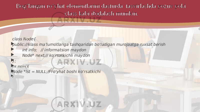 Bog’langan ro’yhat elementlarini dasturda tasvirlashda yozuv yoki class kabi ifodalash mumkin. class Node{  public://klass ma’lumotlariga tashqaridan bo‘ladigan murojaatga ruxsat berish  int info; // informatsion maydon  Node* next;// ko‘rsatkichli maydon  };  int main(){  Node *lst = NULL;// ro‘yhat boshi ko‘rsatkichi  } 