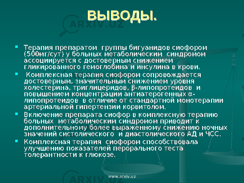 ВЫВОДЫ.ВЫВОДЫ.  Терапия препаратом группы бигуанидов сиофором Терапия препаратом группы бигуанидов сиофором (500мг/сут) у больных метаболическим синдромом (500мг/сут) у больных метаболическим синдромом ассоциируется с достоверным снижением ассоциируется с достоверным снижением гликированного гемоглобина и инсулина в крови.гликированного гемоглобина и инсулина в крови.  Комплексная терапия сиофором сопровождается Комплексная терапия сиофором сопровождается достоверным, значительным снижением уровня достоверным, значительным снижением уровня холестерина, триглицеридов, β-липопротеидов и холестерина, триглицеридов, β-липопротеидов и повышением концентрации антиатерогенных α- повышением концентрации антиатерогенных α- липопротеидов в отличие от стандартной монотерапии липопротеидов в отличие от стандартной монотерапии артериальной гипертензии корвитолом.артериальной гипертензии корвитолом.  Включение препарата сиофор в комплексную терапию Включение препарата сиофор в комплексную терапию больных метаболическим синдромом приводит к больных метаболическим синдромом приводит к дополнительному более выраженному снижению ночных дополнительному более выраженному снижению ночных значений систолического и диастолического АД и ЧСС.значений систолического и диастолического АД и ЧСС.  Комплексная терапия сиофором способствовала Комплексная терапия сиофором способствовала улучшению показателей перорального теста улучшению показателей перорального теста толерантности к глюкозе.толерантности к глюкозе. www.arxiv.uz 