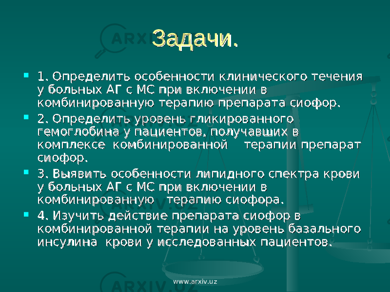 Задачи.Задачи.  1. Определить особенности клинического течения 1. Определить особенности клинического течения у больных АГ с МС при включении в у больных АГ с МС при включении в комбинированную терапию препарата сиофор.комбинированную терапию препарата сиофор.  2. Определить уровень гликированного 2. Определить уровень гликированного гемоглобина у пациентов, получавших в гемоглобина у пациентов, получавших в комплексе комбинированной терапии препарат комплексе комбинированной терапии препарат сиофор.сиофор.  3. Выявить особенности липидного спектра крови 3. Выявить особенности липидного спектра крови у больных АГ с МС при включении в у больных АГ с МС при включении в комбинированную терапию сиофора.комбинированную терапию сиофора.  4. Изучить действие препарата сиофор в 4. Изучить действие препарата сиофор в комбинированной терапии на уровень базального комбинированной терапии на уровень базального инсулина крови у исследованных пациентов.инсулина крови у исследованных пациентов. www.arxiv.uz 