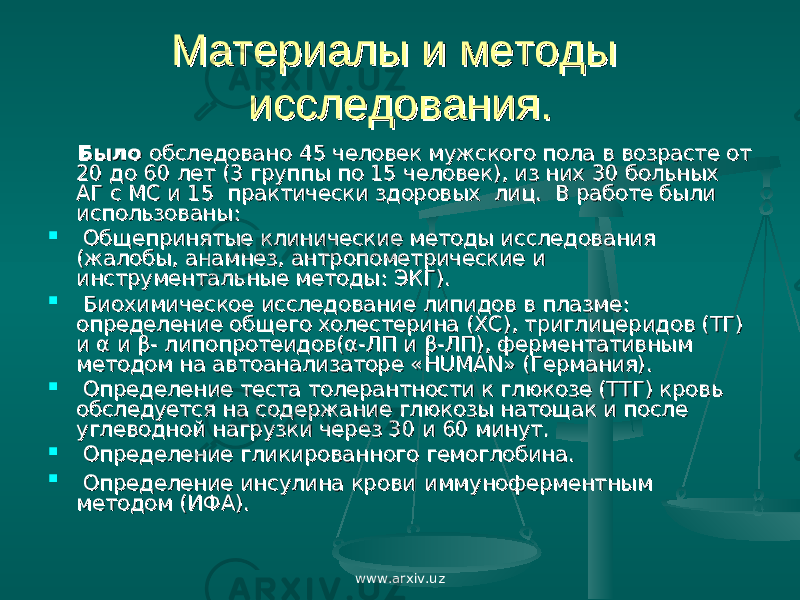 Материалы и методы Материалы и методы исследования.исследования. Было Было обследованообследовано 45 человек мужского пола в возрасте от 45 человек мужского пола в возрасте от 20 до 60 лет (3 группы по 15 человек), из них 30 больных 20 до 60 лет (3 группы по 15 человек), из них 30 больных АГ с МС и 15 практически здоровых лиц. В работе были АГ с МС и 15 практически здоровых лиц. В работе были использованы:использованы:  Общепринятые клинические методы исследования Общепринятые клинические методы исследования (жалобы, анамнез, антропометрические и (жалобы, анамнез, антропометрические и инструментальные методы: ЭКГ).инструментальные методы: ЭКГ).  Биохимическое исследование липидов в плазме: Биохимическое исследование липидов в плазме: определение общего холестерина (ХС), триглицеридов (ТГ) определение общего холестерина (ХС), триглицеридов (ТГ) и α и β- липопротеидов(α-ЛП и β-ЛП), ферментативным и α и β- липопротеидов(α-ЛП и β-ЛП), ферментативным методом на автоанализаторе «методом на автоанализаторе « HUMANHUMAN » (Германия). » (Германия).  Определение теста толерантности к глюкозе (ТТГ) кровь Определение теста толерантности к глюкозе (ТТГ) кровь обследуется на содержание глюкозы натощак и после обследуется на содержание глюкозы натощак и после углеводной нагрузки через 30 и 60 минут.углеводной нагрузки через 30 и 60 минут.  Определение гликированного гемоглобина. Определение гликированного гемоглобина.  Определение инсулина кровиОпределение инсулина крови иммуноферментным иммуноферментным методом (ИФА).методом (ИФА). www.arxiv.uz 