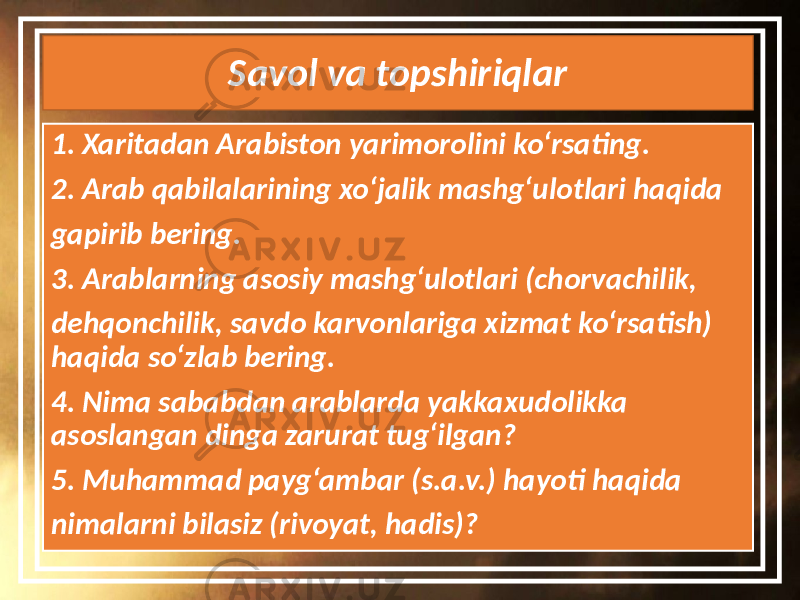 Savol va topshiriqlar 1. Xaritadan Arabiston yarimorolini ko‘rsating. 2. Arab qabilalarining xo‘jalik mashg‘ulotlari haqida gapirib bering. 3. Arablarning asosiy mashg‘ulotlari (chorvachilik, dehqonchilik, savdo karvonlariga xizmat ko‘rsatish) haqida so‘zlab bering. 4. Nima sababdan arablarda yakkaxudolikka asoslangan dinga zarurat tug‘ilgan? 5. Muhammad payg‘ambar (s.a.v.) hayoti haqida nimalarni bilasiz (rivoyat, hadis)? 