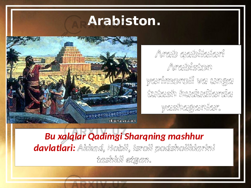 Arabiston. Arab qabilalari Arabiston yarimoroli va unga tutash hududlarda yashaganlar. Bu xalqlar Qadimgi Sharqning mashhur davlatlari: Akkad, Bobil, Isroil podsholiklarini tashkil etgan. 