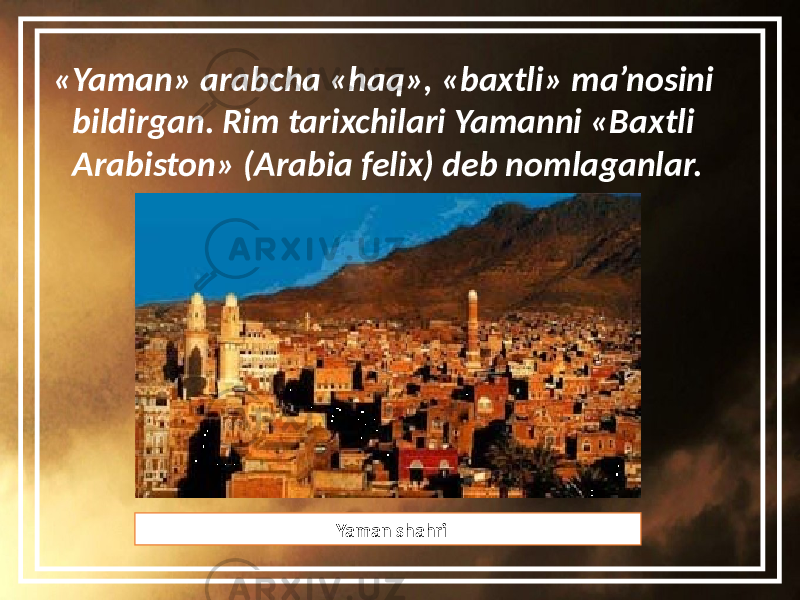 «Yaman» arabcha «haq», «baxtli» ma’nosini bildirgan. Rim tarixchilari Yamanni «Baxtli Arabiston» (Arabia felix) deb nomlaganlar. Yaman shahri 