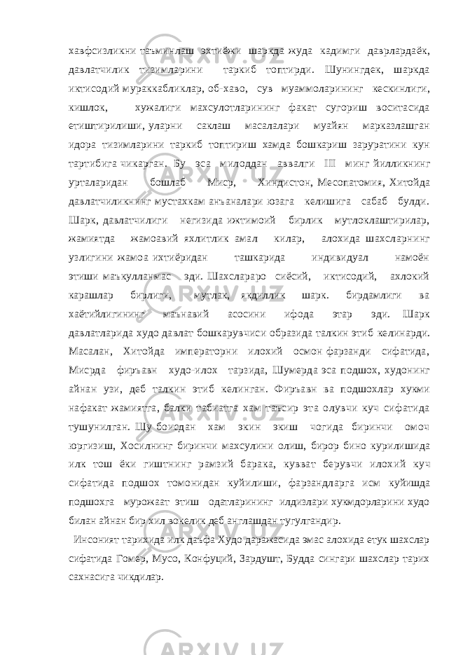 хавфсизликни таъминлаш эхтиёжи шаркда жуда кадимги даврлардаёк, давлатчилик тизимларини таркиб топтирди. Шунингдек, шаркда иктисодий мураккабликлар, об- хаво, сув муаммоларининг кескинлиги, кишлок, хужалиги махсулотларининг факат сугориш воситасида етиштирилиши, уларни саклаш масалалари муайян марказлашган идора тизимларини таркиб топтириш хамда бошкариш заруратини кун тартибига чикарган. Бу эса милоддан аввалги III минг йилликнинг урталаридан бошлаб Миср, Хиндистон, Месопатомия, Хитойда давлатчиликнинг мустахкам анъаналари юзага келишига сабаб булди. Шарк, давлатчилиги негизида ижтимоий бирлик мутлоклаштирилар, жамиятда жамоавий яхлитлик амал килар, алохида шахсларнинг узлигини жамоа ихтиёридан ташкарида индивидуал намоён этиши маъкулланмас эди. Шахслараро сиёсий, иктисодий, ахлокий карашлар бирлиги, мутлак, якдиллик шарк. бирдамлиги ва хаётийлигининг маънавий асосини ифода этар эди. Шарк давлатларида худо давлат бошкарувчиси образида талкин этиб келинарди. Масалан, Хитойда императорни илохий осмон фарзанди сифатида, Мисрда фиръавн худо-илох тарзида, Шумерда эса подшох, худонинг айнан узи, деб талкин этиб ке линган. Фиръавн ва подшохлар хукми нафакат жамиятга, балки табиатга хам таъсир эта олувчи куч сифатида тушунилган. Шу боисдан хам экин экиш чогида биринчи омоч юргизиш, Хосилнинг биринчи махсулини олиш, бирор бино курилишида илк тош ёки гиштнинг рамзий барака, кувват берувчи илохий куч сифатида подшох томонидан куйилиши, фарзандларга исм куйишда подшохга мурожаат этиш одатларининг илдизлари хукмдорларини худо билан айнан бир хил вокелик деб англашдан тугулгандир. Инсоният тарихида илк даъфа Худо даражасида эмас алохида етук шахслар сифатида Гомер, Мусо, Конфуций, Зардушт, Будда сингари шахслар тарих сахнасига чикдилар. 