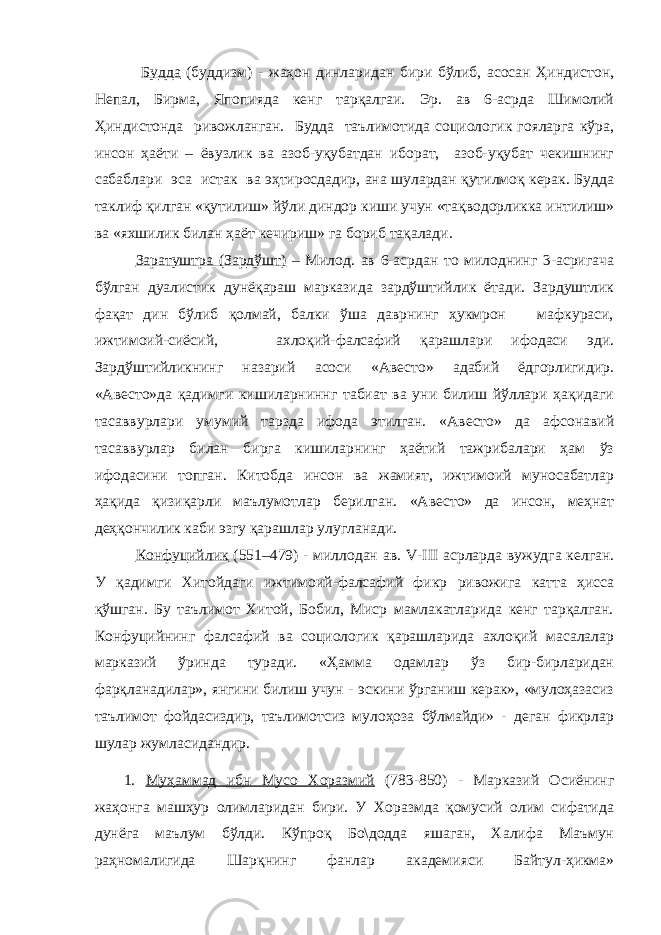  Будда (буддизм) - жаҳон динларидан бири бўлиб, асосан Ҳиндистон, Непал, Бирма, Япопияда кенг тарқалгаи. Эр. ав 6-асрда Шимолий Ҳиндистонда ривожланган. Будда таълимотида социологик гояларга кўра, инсон ҳаёти – ёвузлик ва азоб-уқубатдан иборат, азоб-уқубат чекишнинг сабаблари эса истак ва эҳтиросдадир, ана шулардан қутилмоқ керак. Будда таклиф қилган «қутилиш» йўли диндор киши учун «тақводорликка интилиш» ва «яхшилик билан ҳаёт кечириш» га бориб тақалади. Заратуштра (Зардўшт) – Милод. ав 6-асрдан то милоднинг 3-асригача бўлган дуалистик дунёқараш марказида зардўштийлик ётади. Зардуштлик фақат дин бўлиб қолмай, балки ўша даврнинг ҳукмрон мафкураси, ижтимоий-сиёсий, ахлоқий-фалсафий қарашлари ифодаси эди. Зардўштийликнинг назарий асоси «Авесто» адабий ёдгорлигидир. «Авесто»да қадимги кишиларниннг табиат ва уни билиш йўллари ҳақидаги тасаввурлари умумий тарзда ифода этилган. «Авесто» да афсонавий тасаввурлар билан бирга кишиларнинг ҳаётий тажрибалари ҳам ўз ифодасини топган. Китобда инсон ва жамият, ижтимоий муносабатлар ҳақида қизиқарли маълумотлар берилган. «Авесто» да инсон, меҳнат деҳқончилик каби эзгу қарашлар улугланади. Конфуцийлик (551–479) - миллодан ав. V - III асрларда вужудга келган. У қадимги Хитойдаги ижтимоий-фалсафий фикр ривожига катта ҳисса қўшган. Бу таълимот Хитой, Бобил, Миср мамлакатларида кенг тарқалган. Конфуцийнинг фалсафий ва социологик қарашларида ахлоқий масалалар марказий ўринда туради. «Ҳамма одамлар ўз бир-бирларидан фарқланадилар», янгини билиш учун - эскини ўрганиш керак», «мулоҳазасиз таълимот фойдасиздир, таълимотсиз мулоҳоза бўлмайди» - деган фикрлар шулар жумласидандир. 1. Муҳаммад ибн Мусо Хоразмий (783-850) - Марказий Осиёнинг жаҳонга машҳур олимларидан бири. У Хоразмда қомусий олим сифатида дунёга маълум бўлди. Кўпроқ Бо\додда яшаган, Халифа Маъмун раҳномалигида Шарқнинг фанлар академияси Байтул-ҳикма» 