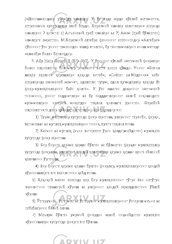 («Донишмандлар уйи»)да ишлади. У бу ерда жуда кўплаб математик, астрономик кузатишлар олиб борди. Хоразмий илмлар калитлари» асарида илмларни 2 қисмга: а) Анъанавий араб илмлари ва 2) Ажам (араб бўлмаган) илмларга ажратган. М.Хоразмий алгебра фанининг асосчисидир «Алгебра» сўзининг ўзи унинг томонидан кашф этилган, бу тенгламаларни ечиш методи «алжабр» билан боглиқдир. 2. Абу Наср Форобий (873–950). У ўзининг кўплаб ижтимоий фикрлари билан социологик билимлар ривожига катта ҳисса қўшди. Унинг «Фозил шаҳар аҳолиси қарашлари ҳақида китоб», «Сиёсат ал-Мадания» каби асарларида олижаноб жамият, адолатли тузум, одил ҳукмдорлар ҳақида ўз фикр-мулоҳазаларини баён қилган. У ўзи яшаган даврнинг ижтимоий тизимини, унинг зиддиятлари ва бу зидддятларнинг келиб чиқишидаги муаммоларни назарий жиҳатдан таҳлил қилишга уринган. Форобий социологияга доир қуйидаги угитларни ёзиб қолдирган: 1) Турли масалалар хусусида фикр юритиш, уларнинг таркиби, фарқи, эҳтимолли ва мутлоқ мулоҳазаларни тиник, пухта таҳлил этиш. 2) Кескин ва мутлақ (яъни эътирозга ўрин қолдирмайдиган) мулоҳаза хусусида фикр юритиш. 3) Бир-бирига қарама-қарши бўлган ва бўлмаган фарқли мулоҳазалар хусусида фикрлаш, уларнинг қандай ҳолатларда қарама-қарши кучга айланиб қолишини ўрганиш. 4) Бир-бирига қарама-қарши булган фикрлар, мулоҳазаларнинг қандай кўринишларга эга эканлигини қайд этиш. 5) Ҳақиқий мезон асосида ҳар бир мулоҳазанинг тўгри ёки нотўгри эканлигини текшириб кўриш ва уларнинг қандай аҳволдалигини ўйлаб кўриш. 6) Ўзгарувчан, ўзгармас ва ўзгарувчи мулоҳозаларнинг ўзгариш маъно ва сабабларини билиб олиш. 7) Маълум бўлган умумий фикрдан келиб чиқмайдиган мулоҳаза кўринишлари хусусида фикрга эга бўлиш. 